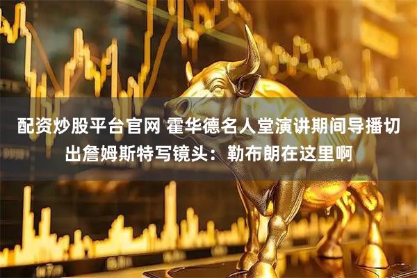 配资炒股平台官网 霍华德名人堂演讲期间导播切出詹姆斯特写镜头：勒布朗在这里啊