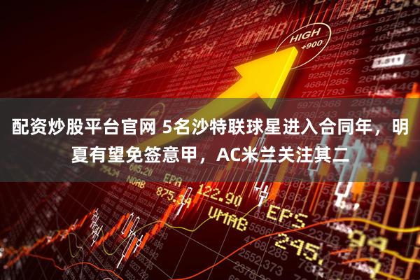 配资炒股平台官网 5名沙特联球星进入合同年，明夏有望免签意甲，AC米兰关注其二