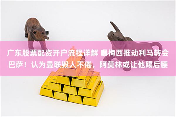 广东股票配资开户流程详解 曝梅西推动利马转会巴萨！认为曼联毁人不倦，阿莫林或让他踢后腰