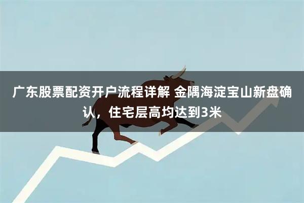 广东股票配资开户流程详解 金隅海淀宝山新盘确认，住宅层高均达到3米