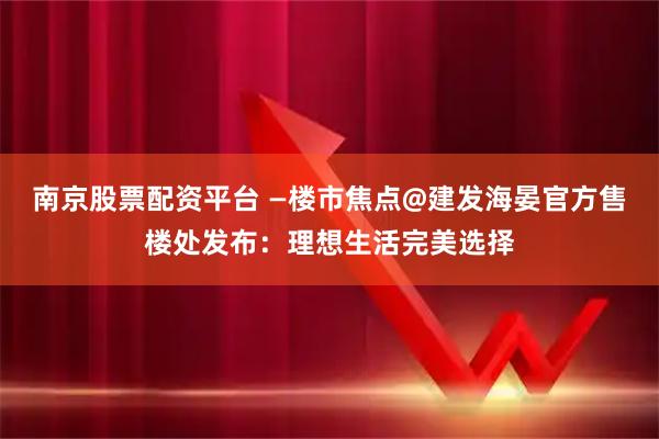 南京股票配资平台 —楼市焦点@建发海晏官方售楼处发布：理想生活完美选择