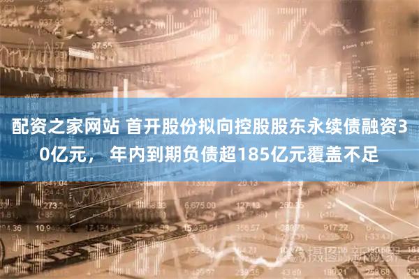 配资之家网站 首开股份拟向控股股东永续债融资30亿元， 年内到期负债超185亿元覆盖不足