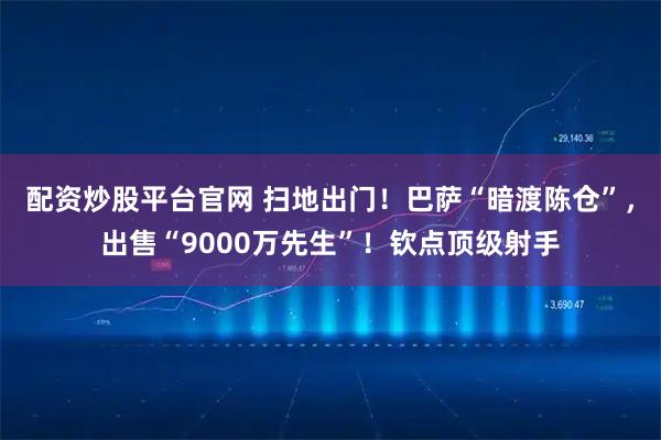 配资炒股平台官网 扫地出门！巴萨“暗渡陈仓”，出售“9000万先生”！钦点顶级射手