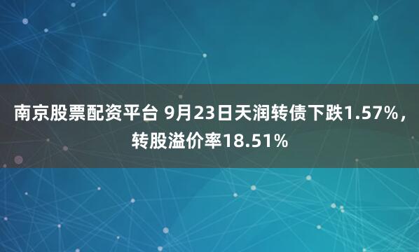 南京股票配资平台 9月23日天润转债下跌1.57%，转股溢价率18.51%