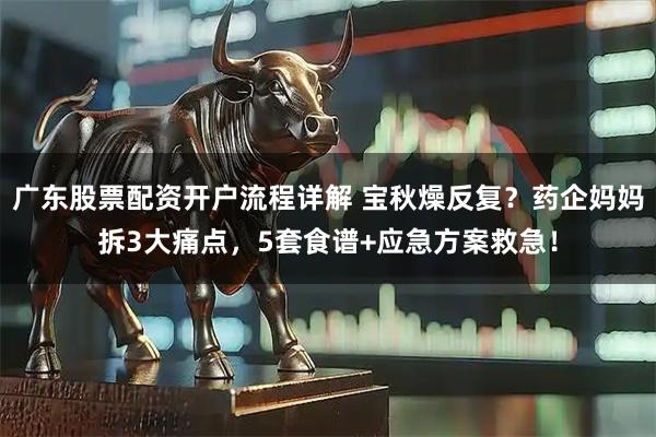 广东股票配资开户流程详解 宝秋燥反复？药企妈妈拆3大痛点，5套食谱+应急方案救急！