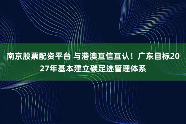 南京股票配资平台 与港澳互信互认！广东目标2027年基本建立碳足迹管理体系